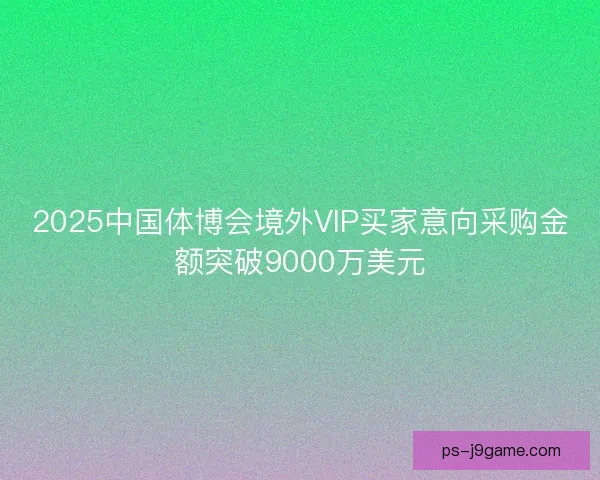 2025中国体博会境外VIP买家意向采购金额突破9000万美元